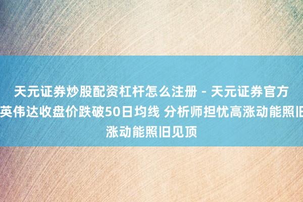 天元证券炒股配资杠杆怎么注册 - 天元证券官方指南 英伟达收盘价跌破50日均线 分析师担忧高涨动能照旧见顶