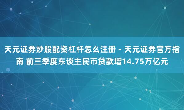 天元证券炒股配资杠杆怎么注册 - 天元证券官方指南 前三季度东谈主民币贷款增14.75万亿元
