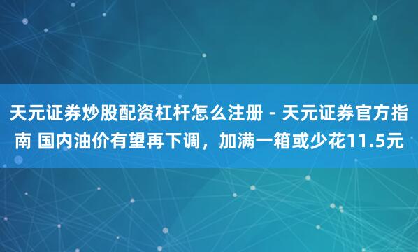 天元证券炒股配资杠杆怎么注册 - 天元证券官方指南 国内油价有望再下调，加满一箱或少花11.5元