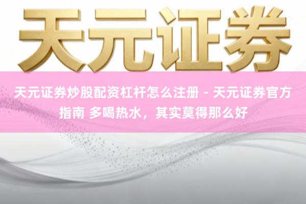 天元证券炒股配资杠杆怎么注册 - 天元证券官方指南 多喝热水，其实莫得那么好