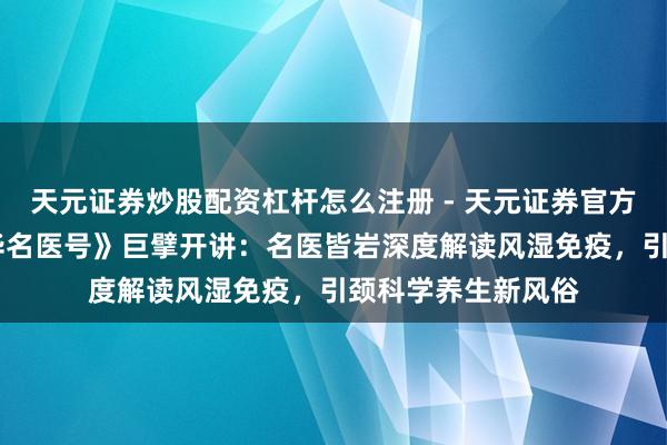 天元证券炒股配资杠杆怎么注册 - 天元证券官方指南 央广网《中华名医号》巨擘开讲：名医皆岩深度解读风湿免疫，引颈科学养生新风俗