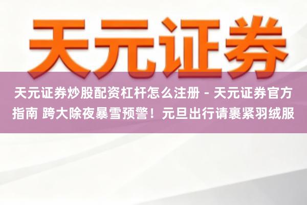 天元证券炒股配资杠杆怎么注册 - 天元证券官方指南 跨大除夜暴雪预警！元旦出行请裹紧羽绒服