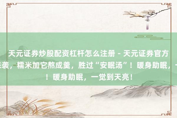 天元证券炒股配资杠杆怎么注册 - 天元证券官方指南 酷寒来袭，糯米加它熬成羹，胜过“安眠汤”！暖身助眠，一觉到天亮！