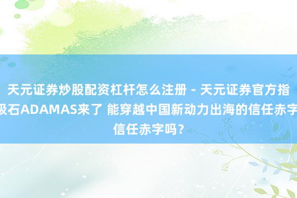 天元证券炒股配资杠杆怎么注册 - 天元证券官方指南 极石ADAMAS来了 能穿越中国新动力出海的信任赤字吗？
