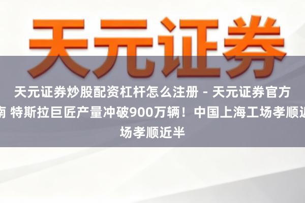 天元证券炒股配资杠杆怎么注册 - 天元证券官方指南 特斯拉巨匠产量冲破900万辆！中国上海工场孝顺近半