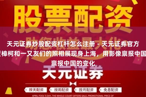 天元证券炒股配资杠杆怎么注册 - 天元证券官方指南 贾樟柯和一又友们的照相展现身上海，用影像禀报中国的变化