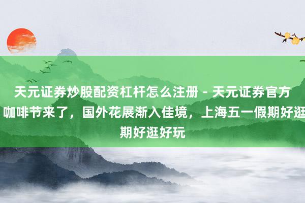 天元证券炒股配资杠杆怎么注册 - 天元证券官方指南 咖啡节来了，国外花展渐入佳境，上海五一假期好逛好玩