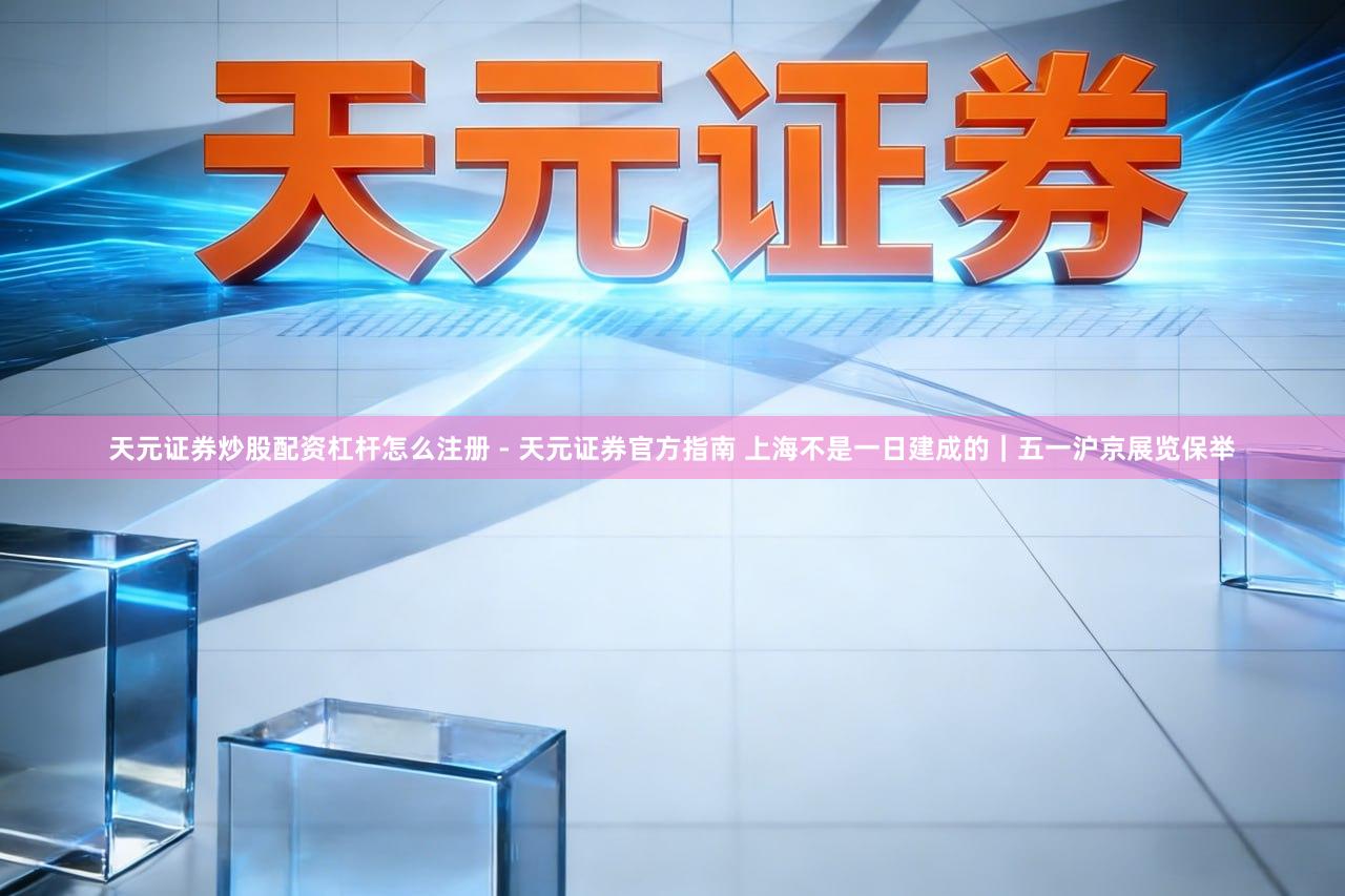 天元证券炒股配资杠杆怎么注册 - 天元证券官方指南 上海不是一日建成的｜五一沪京展览保举