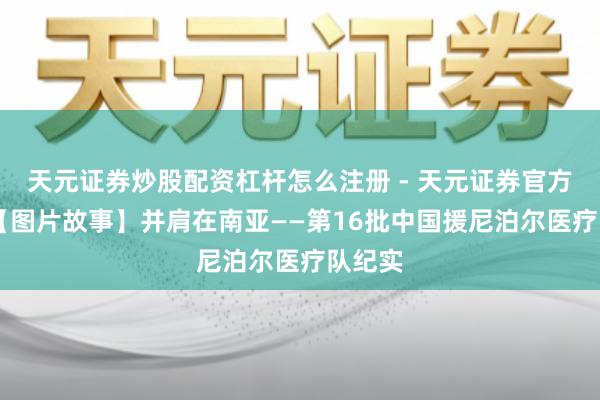 天元证券炒股配资杠杆怎么注册 - 天元证券官方指南 【图片故事】并肩在南亚——第16批中国援尼泊尔医疗队纪实