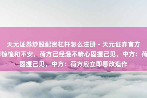 天元证券炒股配资杠杆怎么注册 - 天元证券官方指南 靠近公共业界惊惶和不安，荷方已经漫不精心固握己见，中方：荷方应立即篡改造作