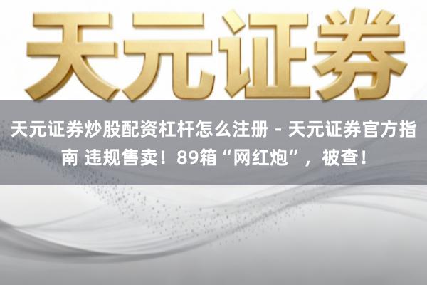 天元证券炒股配资杠杆怎么注册 - 天元证券官方指南 违规售卖！89箱“网红炮”，被查！