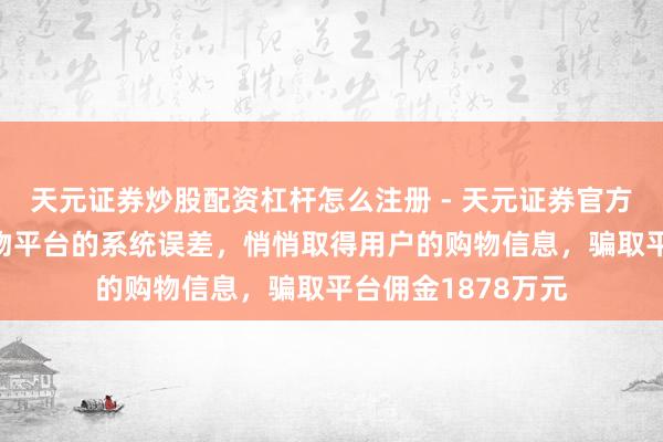 天元证券炒股配资杠杆怎么注册 - 天元证券官方指南 须眉发现购物平台的系统误差，悄悄取得用户的购物信息，骗取平台佣金1878万元