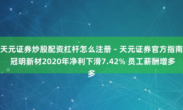 天元证券炒股配资杠杆怎么注册 - 天元证券官方指南 冠明新材2020年净利下滑7.42% 员工薪酬增多