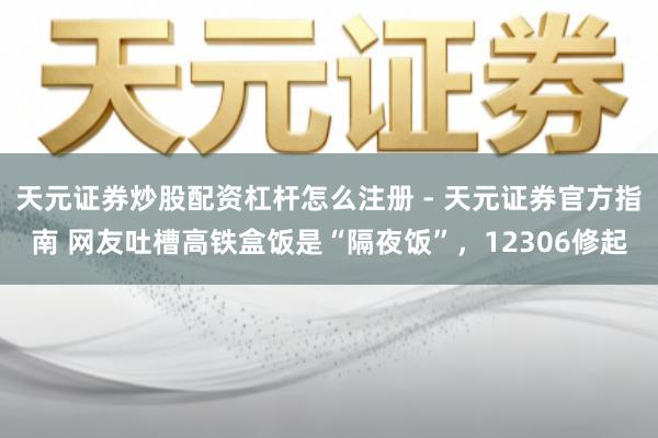 天元证券炒股配资杠杆怎么注册 - 天元证券官方指南 网友吐槽高铁盒饭是“隔夜饭”，12306修起