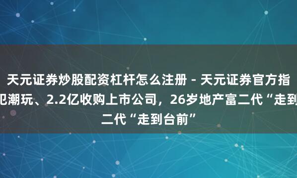 天元证券炒股配资杠杆怎么注册 - 天元证券官方指南 进犯潮玩、2.2亿收购上市公司，26岁地产富二代“走到台前”