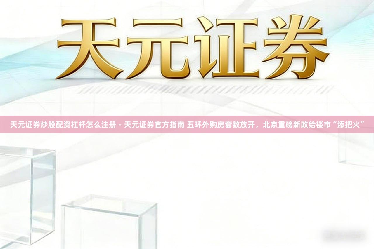 天元证券炒股配资杠杆怎么注册 - 天元证券官方指南 五环外购房套数放开，北京重磅新政给楼市“添把火”