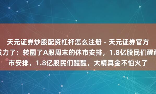天元证券炒股配资杠杆怎么注册 - 天元证券官方指南 “证监会”终究发力了：转圜了A股周末的休市安排，1.8亿股民们醒醒，太精真金不怕火了